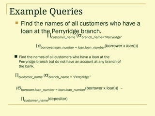 Example Queries
 Find the names of all customers who have a
loan at the Perryridge branch.
 Find the names of all customers who have a loan at the
Perryridge branch but do not have an account at any branch of
the bank.
customer_name (branch_name = “Perryridge”
(borrower.loan_number = loan.loan_number(borrower x loan))) –
customer_name(depositor)
customer_name (branch_name=“Perryridge”
(borrower.loan_number = loan.loan_number(borrower x loan)))
 