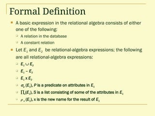 Formal Definition
 A basic expression in the relational algebra consists of either
one of the following:
 A relation in the database
 A constant relation
 Let E1 and E2 be relational-algebra expressions; the following
are all relational-algebra expressions:
 E1  E2
 E1 – E2
 E1 x E2
 p (E1), P is a predicate on attributes in E1
 s(E1), S is a list consisting of some of the attributes in E1
  x (E1), x is the new name for the result of E1
 
