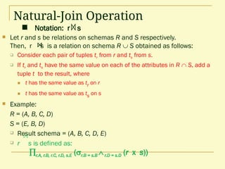  Notation: r s
Natural-Join Operation
 Let r and s be relations on schemas R and S respectively.
Then, r s is a relation on schema R  S obtained as follows:
 Consider each pair of tuples tr from r and ts from s.
 If tr and ts have the same value on each of the attributes in R  S, add a
tuple t to the result, where
 t has the same value as tr on r
 t has the same value as ts on s
 Example:
R = (A, B, C, D)
S = (E, B, D)
 Result schema = (A, B, C, D, E)
 r s is defined as:
r.A, r.B, r.C, r.D, s.E (r.B = s.B r.D = s.D (r x s))
 