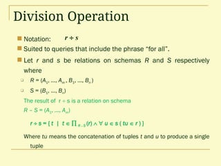 Division Operation
 Notation:
 Suited to queries that include the phrase “for all”.
 Let r and s be relations on schemas R and S respectively
where
 R = (A1, …, Am , B1, …, Bn )
 S = (B1, …, Bn)
The result of r  s is a relation on schema
R – S = (A1, …, Am)
r  s = { t | t   R -S (r)   u  s ( tu  r ) }
Where tu means the concatenation of tuples t and u to produce a single
tuple
r  s
 