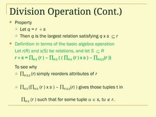 Division Operation (Cont.)
 Property
 Let q = r  s
 Then q is the largest relation satisfying q x s  r
 Definition in terms of the basic algebra operation
Let r(R) and s(S) be relations, and let S  R
r  s = R-S (r ) – R-S ( ( R-S (r ) x s ) – R-S,S(r ))
To see why
 R-S,S (r) simply reorders attributes of r
 R-S (R-S (r ) x s ) – R-S,S(r) ) gives those tuples t in
R-S (r ) such that for some tuple u  s, tu  r.
 