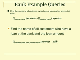 Bank Example Queries
 Find the names of all customers who have a loan and an account at
bank.
customer_name (borrower)  customer_name (depositor)
 Find the name of all customers who have a
loan at the bank and the loan amount
customer_name, loan_number, amount (borrower loan)
 