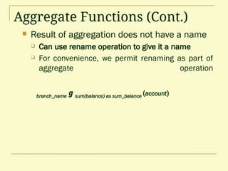 Aggregate Functions (Cont.)
 Result of aggregation does not have a name
 Can use rename operation to give it a name
 For convenience, we permit renaming as part of
aggregate operation
branch_name g sum(balance) as sum_balance (account)
 