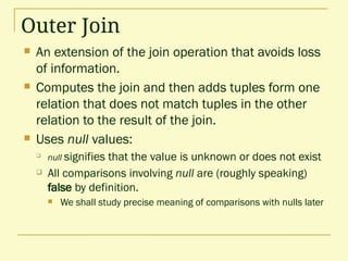Outer Join
 An extension of the join operation that avoids loss
of information.
 Computes the join and then adds tuples form one
relation that does not match tuples in the other
relation to the result of the join.
 Uses null values:

null signifies that the value is unknown or does not exist
 All comparisons involving null are (roughly speaking)
false by definition.
 We shall study precise meaning of comparisons with nulls later
 