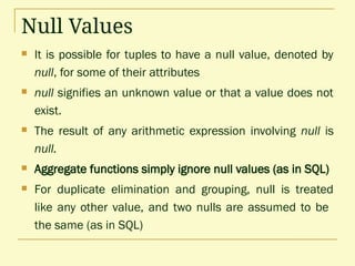 Null Values
 It is possible for tuples to have a null value, denoted by
null, for some of their attributes
 null signifies an unknown value or that a value does not
exist.
 The result of any arithmetic expression involving null is
null.
 Aggregate functions simply ignore null values (as in SQL)
 For duplicate elimination and grouping, null is treated
like any other value, and two nulls are assumed to be
the same (as in SQL)
 