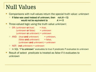Null Values
 Comparisons with null values return the special truth value: unknown
 If false was used instead of unknown, then not (A < 5)
would not be equivalent to A >= 5
 Three-valued logic using the truth value unknown:
 OR: (unknown or true) = true,
(unknown or false) = unknown
(unknown or unknown) = unknown
 AND: (true and unknown) = unknown,
(false and unknown) = false,
(unknown and unknown) = unknown
 NOT: (not unknown) = unknown
 In SQL “P is unknown” evaluates to true if predicate P evaluates to unknown
 Result of select predicate is treated as false if it evaluates to
unknown
 