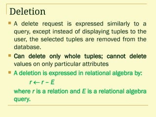 Deletion
 A delete request is expressed similarly to a
query, except instead of displaying tuples to the
user, the selected tuples are removed from the
database.
 Can delete only whole tuples; cannot delete
values on only particular attributes
 A deletion is expressed in relational algebra by:
r  r – E
where r is a relation and E is a relational algebra
query.
 