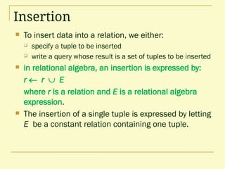 Insertion
 To insert data into a relation, we either:
 specify a tuple to be inserted
 write a query whose result is a set of tuples to be inserted
 in relational algebra, an insertion is expressed by:
r  r  E
where r is a relation and E is a relational algebra
expression.
 The insertion of a single tuple is expressed by letting
E be a constant relation containing one tuple.
 