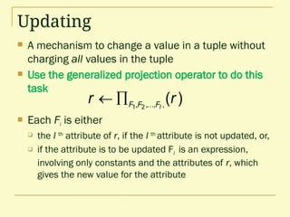 Updating
 A mechanism to change a value in a tuple without
charging all values in the tuple
 Use the generalized projection operator to do this
task
 Each Fi is either
 the I th
attribute of r, if the I th
attribute is not updated, or,
 if the attribute is to be updated Fi is an expression,
involving only constants and the attributes of r, which
gives the new value for the attribute
)
(
,
,
,
, 2
1
r
r l
F
F
F 


 