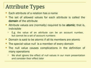 Attribute Types
 Each attribute of a relation has a name
 The set of allowed values for each attribute is called the
domain of the attribute
 Attribute values are (normally) required to be atomic; that is,
indivisible
 E.g. the value of an attribute can be an account number,
but cannot be a set of account numbers
 Domain is said to be atomic if all its members are atomic
 The special value null is a member of every domain
 The null value causes complications in the definition of
many operations
 We shall ignore the effect of null values in our main presentation
and consider their effect later
 