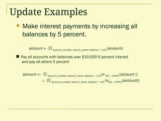 Update Examples
 Make interest payments by increasing all
balances by 5 percent.
 Pay all accounts with balances over $10,000 6 percent interest
and pay all others 5 percent
account   account_number, branch_name, balance * 1.06 ( BAL  10000 (account ))
  account_number, branch_name, balance * 1.05 (BAL  10000 (account))
account   account_number, branch_name, balance * 1.05 (account)
 