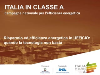 ITALIA IN CLASSE A
Campagna nazionale per l’efficienza energetica
Risparmio ed efficienza energetica in UFFICIO:
quando la tecnologia non basta
 