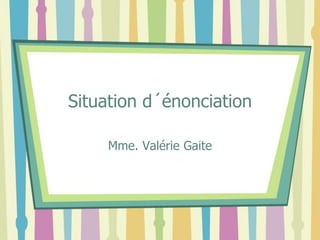 Situation d´énonciation
Mme. Valérie Gaite
 