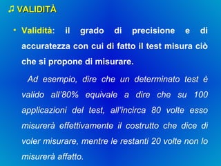 VALIDITÀ Validità : il grado di precisione e di accuratezza con cui di fatto il test misura ciò che si propone di misurare. Ad esempio, dire che un determinato test è valido all’80% equivale a dire che su 100 applicazioni del test, all’incirca 80 volte esso misurerà effettivamente il costrutto che dice di voler misurare, mentre le restanti 20 volte non lo misurerà affatto. 