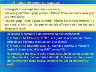 La validità di costrutto è determinata da due componenti: a)  la VALIDITÀ CONVERGENTE,  è il grado di accordo tra misure dello stesso costrutto ottenute con test diversi; b)  la VALIDITÀ DISCRIMINANTE,  quando i tentativi di misurare costrutti diversi sono distinguibili l’uno dall’altro. Ne consegue che misure dello stesso costrutto dovranno avere una correlazione alta, mentre misure di costrutti diversi dovranno avere una correlazione molto bassa, perché il test sia da considerarsi valido. …  o il metodo dei gruppi contrapposti … 