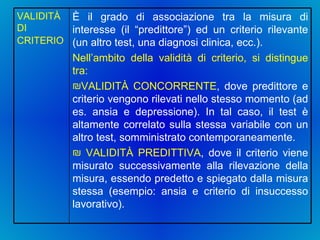 È il grado di associazione tra la misura di interesse (il “predittore”) ed un criterio rilevante (un altro test, una diagnosi clinica, ecc.).  Nell’ambito della validità di criterio, si distingue tra: VALIDITÀ CONCORRENTE , dove predittore e criterio vengono rilevati nello stesso momento (ad es. ansia e depressione). In tal caso, il test è altamente correlato sulla stessa variabile con un altro test, somministrato contemporaneamente. VALIDITÀ PREDITTIVA , dove il criterio viene misurato successivamente alla rilevazione della misura, essendo predetto e spiegato dalla misura stessa (esempio: ansia e criterio di insuccesso lavorativo).  VALIDITÀ DI CRITERIO   