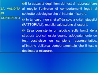 È la capacità degli item del test di rappresentare al meglio l’universo di comportamenti legati al costrutto psicologico che si intende misurare. In tal caso, non ci si affida solo a criteri statistici (FATTORIALI), ma alla valutazione di esperti. Essa consiste in un giudizio sulla bontà della struttura teorica, ossia quanto adeguatamente un test costituisce un campione rappresentativo, all’interno dell’area comportamentale che il test è destinato a misurare.  LA VALIDITÀ DI CONTENUTO   