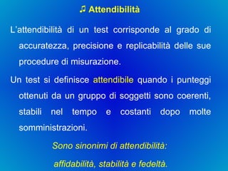 Attendibilità L’attendibilità di un test corrisponde al grado di accuratezza, precisione e replicabilità delle sue procedure di misurazione.  Un test si definisce  attendibile  quando i punteggi ottenuti da un gruppo di soggetti sono coerenti, stabili nel tempo e costanti dopo molte somministrazioni.  Sono sinonimi di attendibilità:  affidabilità, stabilità e fedeltà. 