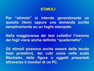 STIMOLI Per “stimolo” si intende generalmente un quesito (item) oppure una domanda scritta semplicemente su un foglio stampato.  Nella maggioranza dei test collettivi l’insieme dei fogli viene anche definito “quadernetto”.  Gli stimoli possono anche essere delle tavole (test proiettivi), dei cubi come nelle scale Wechsler, delle figure o oggetti presentati attraverso il monitor di un PC. 