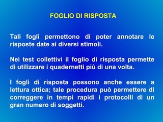 FOGLIO DI RISPOSTA Tali fogli permettono di poter annotare le risposte date ai diversi stimoli.  Nei test collettivi il foglio di risposta permette di utilizzare i quadernetti più di una volta.  I fogli di risposta possono anche essere a lettura ottica; tale procedura può permettere di correggere in tempi rapidi i protocolli di un gran numero di soggetti. 