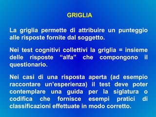 GRIGLIA La griglia permette di attribuire un punteggio alle risposte fornite dal soggetto.  Nei test cognitivi collettivi la griglia = insieme delle risposte “alfa” che compongono il questionario.  Nei casi di una risposta aperta (ad esempio raccontare un’esperienza) il test deve poter contemplare una guida per la siglatura o codifica che fornisce esempi pratici di classificazioni effettuate in modo corretto. 