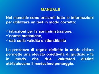 MANUALE Nel manuale sono presenti tutte le informazioni per utilizzare un test in modo corretto:  istruzioni per la somministrazione,  norme statistiche,  dati sulla validità e attendibilità La presenza di regole definite in modo chiaro permette una elevata obiettività di giudizio e fa in modo che due valutatori distinti attribuiscano il medesimo punteggio. 
