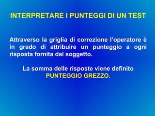 INTERPRETARE I PUNTEGGI DI UN TEST  Attraverso la griglia di correzione l’operatore è in grado di attribuire un punteggio a ogni risposta fornita dal soggetto. La somma delle risposte viene definito  PUNTEGGIO GREZZO . 