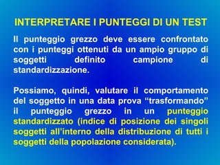 INTERPRETARE I PUNTEGGI DI UN TEST  Il punteggio grezzo deve essere confrontato con i punteggi ottenuti da un ampio gruppo di soggetti definito campione di standardizzazione. Possiamo, quindi, valutare il comportamento del soggetto in una data prova “trasformando” il punteggio grezzo in un  punteggio standardizzato (indice di posizione dei singoli soggetti all’interno della distribuzione di tutti i soggetti della popolazione considerata). 