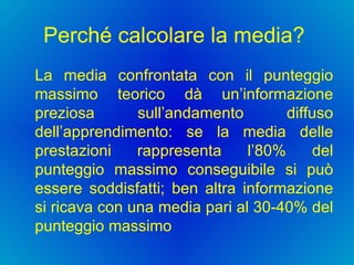 Perché calcolare la media?  La media confrontata con il punteggio massimo teorico dà un’informazione preziosa sull’andamento diffuso dell’apprendimento: se la media delle prestazioni rappresenta l’80% del punteggio massimo conseguibile si può essere soddisfatti; ben altra informazione si ricava con una media pari al 30-40% del punteggio massimo 