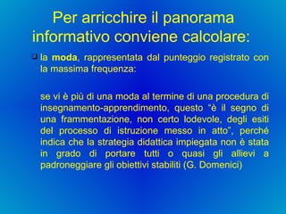 Per arricchire il panorama informativo conviene calcolare:  la  moda , rappresentata dal punteggio registrato con la massima frequenza:  se vi è più di una moda al termine di una procedura di insegnamento-apprendimento, questo “è il segno di una frammentazione, non certo lodevole, degli esiti del processo di istruzione messo in atto”, perché indica che la strategia didattica impiegata non è stata in grado di portare tutti o quasi gli allievi a padroneggiare gli obiettivi stabiliti (G. Domenici) 