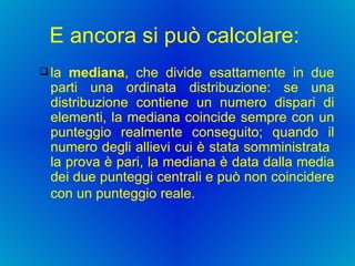 E ancora si può calcolare:  la  mediana , che divide esattamente in due parti una ordinata distribuzione: se una distribuzione contiene un numero dispari di elementi, la mediana coincide sempre con un punteggio realmente conseguito; quando il numero degli allievi cui è stata somministrata  la prova è pari, la mediana è data dalla media dei due punteggi centrali e può non coincidere con un punteggio reale.   
