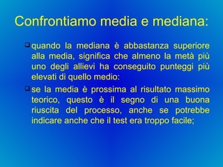 Confrontiamo media e mediana:  quando la mediana è abbastanza superiore alla media, significa che almeno la metà più uno degli allievi ha conseguito punteggi più elevati di quello medio:  se la media è prossima al risultato massimo teorico, questo è il segno di una buona riuscita del processo, anche se potrebbe indicare anche che il test era troppo facile;  
