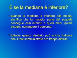 E se la mediana è inferiore? quando la mediana è inferiore alla media, significa che la maggior parte dei soggetti consegue esiti inferiori a quelli medi, quindi bisogna correggere il percorso;  tuttavia questo risultato può anche indicare che il test somministrato era troppo difficile.  