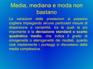 Media, mediana e moda non bastano Le variazioni delle prestazioni si possono cogliere impiegando alcune particolari misure di dispersione o variabilità, tra le quali la più importante è la  deviazione standard o scarto quadratico medio , che indica il grado di omogeneità o eterogeneità dei risultati, quanto cioè mediamente i punteggi si discostano dalla media complessiva.  