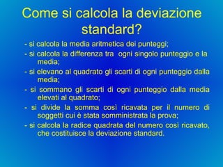 Come si calcola la deviazione standard? - si calcola la media aritmetica dei punteggi;  - si calcola la differenza tra  ogni singolo punteggio e la  media;  - si elevano al quadrato gli scarti di ogni punteggio dalla media;  - si sommano gli scarti di ogni punteggio dalla media elevati al quadrato;  - si divide la somma così ricavata per il numero di soggetti cui è stata somministrata la prova;  - si calcola la radice quadrata del numero così ricavato, che costituisce la deviazione standard.  