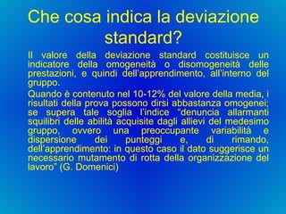 Che cosa indica la deviazione standard? Il valore della deviazione standard costituisce un indicatore della omogeneità o disomogeneità delle prestazioni, e quindi dell’apprendimento, all’interno del gruppo.  Quando è contenuto nel 10-12% del valore della media, i risultati della prova possono dirsi abbastanza omogenei; se supera tale soglia l’indice “denuncia allarmanti squilibri delle abilità acquisite dagli allievi del medesimo gruppo, ovvero una preoccupante variabilità e dispersione dei punteggi e, di rimando, dell’apprendimento: in questo caso il dato suggerisce un necessario mutamento di rotta della organizzazione del lavoro” (G. Domenici) 