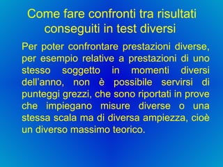 Come fare confronti tra risultati conseguiti in test diversi  Per poter confrontare prestazioni diverse, per esempio relative a prestazioni di uno stesso soggetto in momenti diversi dell’anno, non è possibile servirsi di punteggi grezzi, che sono riportati in prove che impiegano misure diverse o una stessa scala ma di diversa ampiezza, cioè un diverso massimo teorico. 