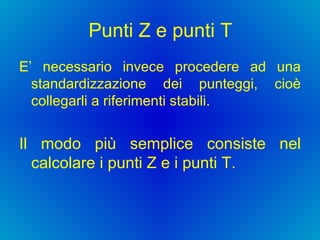 Punti Z e punti T E’ necessario invece procedere ad una standardizzazione dei punteggi, cioè collegarli a riferimenti stabili.  Il modo più semplice consiste nel calcolare i punti Z e i punti T.  