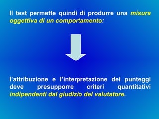 Il test permette quindi di produrre una  misura oggettiva di un comportamento :  l’attribuzione e l’interpretazione dei punteggi deve presupporre criteri quantitativi  indipendenti dal giudizio del valutatore .  