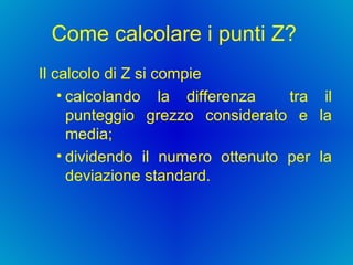 Come calcolare i punti Z?  Il calcolo di Z si compie   calcolando la differenza  tra il punteggio grezzo considerato e la media;  dividendo il numero ottenuto per la deviazione standard.  