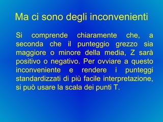 Ma ci sono degli inconvenienti Si comprende chiaramente che, a seconda che il punteggio grezzo sia maggiore o minore della media, Z sarà positivo o negativo. Per ovviare a questo inconveniente e rendere i punteggi standardizzati di più facile interpretazione, si può usare la scala dei punti T.  