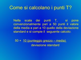 Come si calcolano i punti T? Nella scala dei punti T,  si pone convenzionalmente pari a 50 punti il valore della media e pari a 10 quello della deviazione standard e si compie il  seguente calcolo: 50 +  10 (punteggio grezzo – media)  deviazione standard  