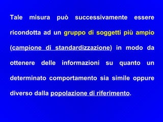 Tale misura può successivamente essere ricondotta ad un  gruppo di soggetti più ampio  ( campione di standardizzazione ) in modo da ottenere delle informazioni su quanto un determinato comportamento sia simile oppure diverso dalla  popolazione di riferimento .  