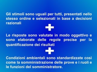 Gli stimoli sono uguali per tutti, presentati nello stesso ordine e selezionati in base a decisioni razionali Le risposte sono valutate in modo oggettivo e sono elaborate delle regole precise per la quantificazione dei risultati   + Condizioni ambientali sono standardizzate così come la somministrazione delle prove e i ruoli e le funzioni del somministratore.  + 