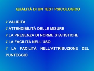 QUALITÀ DI UN TEST PSICOLOGICO VALIDITÀ ATTENDIBILITÀ DELLE MISURE LA PRESENZA DI NORME STATISTICHE LA FACILITÀ NELL’USO LA FACILITÀ NELL’ATTRIBUZIONE DEL PUNTEGGIO 
