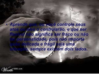 Aprende que, ou você controla seus atos ou eles o controlarão, e que ser flexível não significa ser fraco ou não ter personalidade, pois não importa quão delicada e frágil seja uma situação, sempre existem dois lados.   