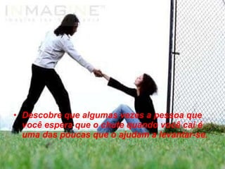 Descobre que algumas vezes a pessoa que você espera que o chute quando você cai é uma das poucas que o ajudam a levantar-se. 