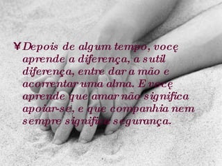 Depois de algum tempo, você aprende a diferença, a sutil diferença, entre dar a mão e acorrentar uma alma. E você aprende que amar não significa apoiar-se, e que companhia nem sempre significa segurança.   