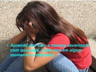 Aprende que com a mesma severidade com que julga, você será em algum momento condenado. 