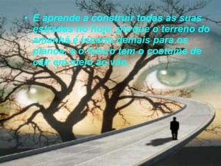 E aprende a construir todas as suas estradas no hoje, porque o terreno do amanhã é incerto demais para os planos, e o futuro tem o costume de cair em meio ao vão.  
